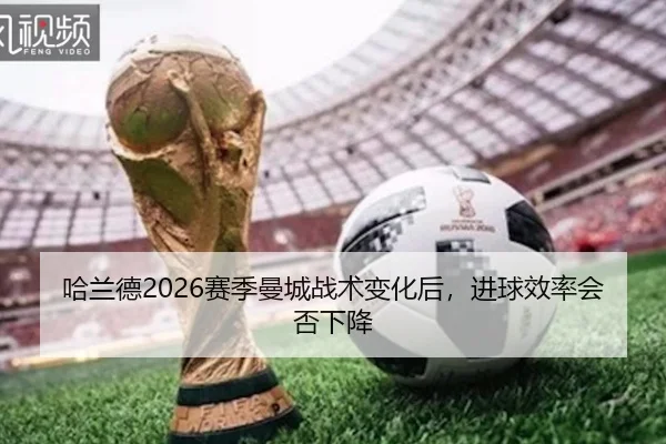哈兰德2026赛季曼城战术变化后，进球效率会否下降